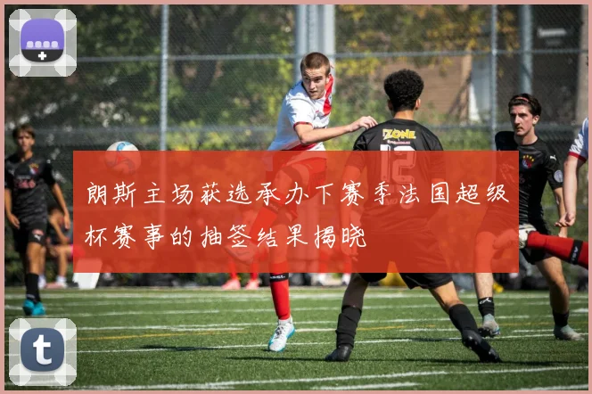 朗斯主场获选承办下赛季法国超级杯赛事的抽签结果揭晓