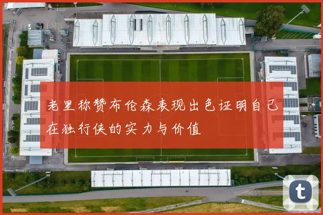 老里称赞布伦森表现出色证明自己在独行侠的实力与价值