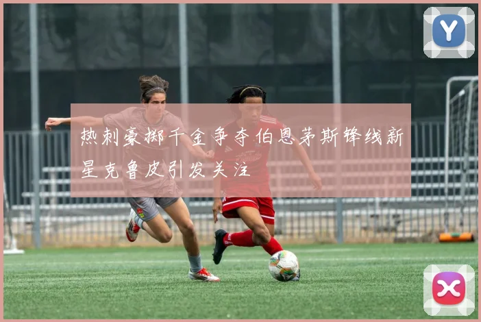 热刺豪掷千金争夺伯恩茅斯锋线新星克鲁皮引发关注