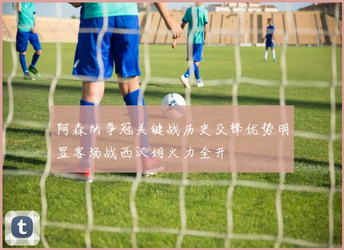 阿森纳争冠关键战历史交锋优势明显客场战西汉姆火力全开