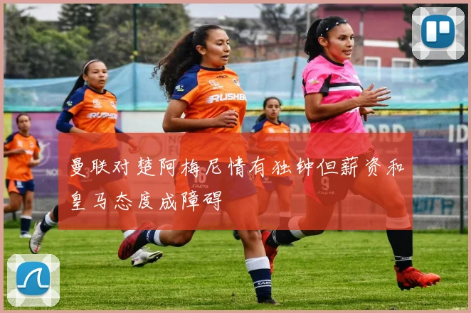 曼联对楚阿梅尼情有独钟但薪资和皇马态度成障碍
