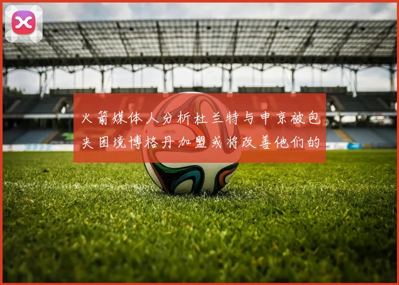 火箭媒体人分析杜兰特与申京被包夹困境博格丹加盟或将改善他们的进攻空间