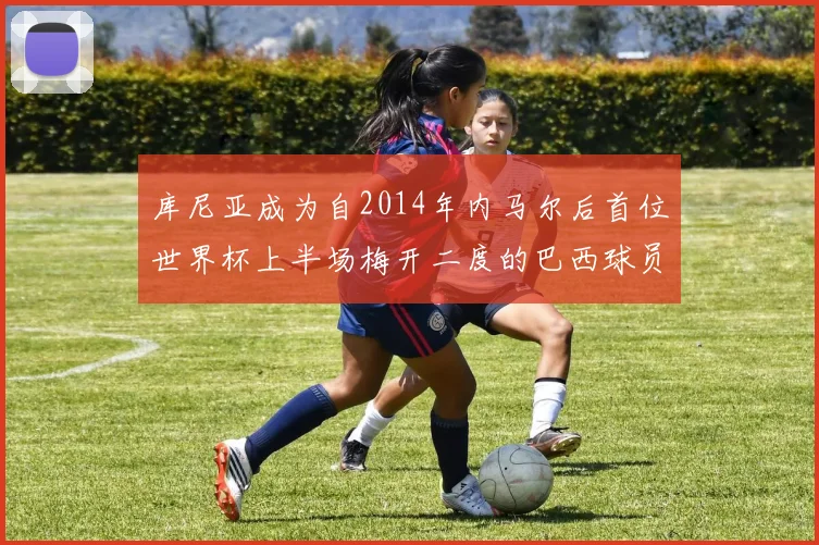 库尼亚成为自2014年内马尔后首位世界杯上半场梅开二度的巴西球员