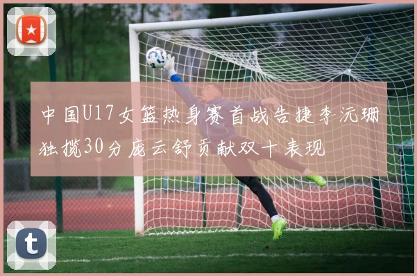 中国U17女篮热身赛首战告捷李沅珊独揽30分庞云舒贡献双十表现