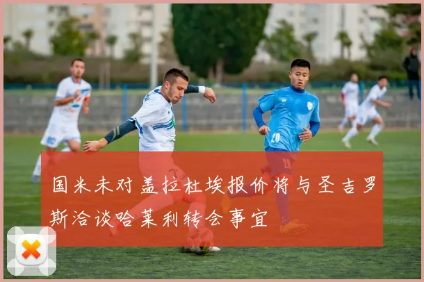 国米未对盖拉杜埃报价将与圣吉罗斯洽谈哈莱利转会事宜
