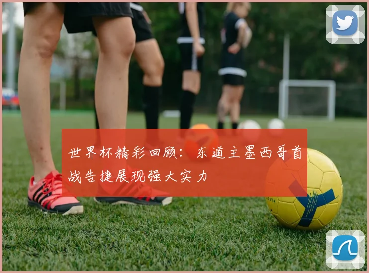 世界杯精彩回顾：东道主墨西哥首战告捷展现强大实力