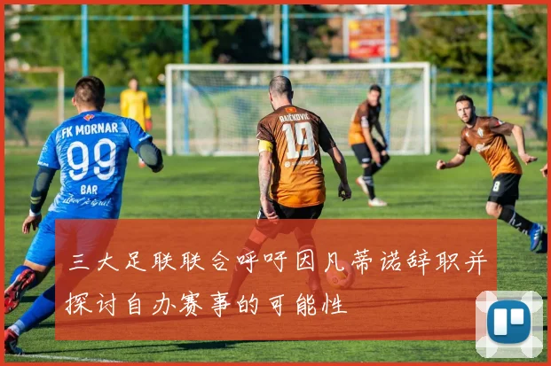 三大足联联合呼吁因凡蒂诺辞职并探讨自办赛事的可能性